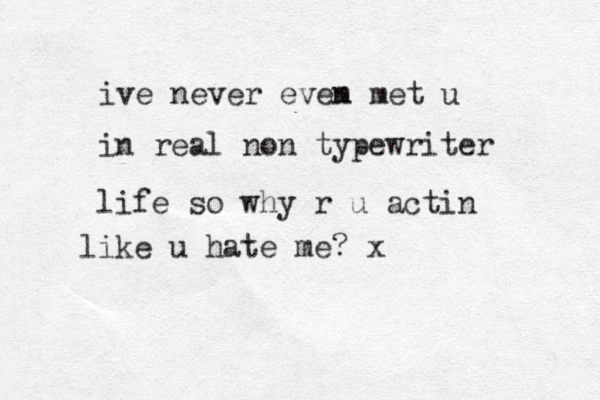 ive never evem n met u in real non typewriter life so why r u actin like u hate me? x