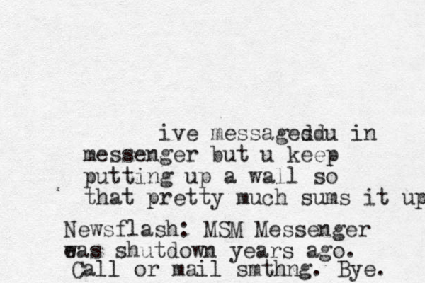 ive messages dd u in messenger but u keep putting up a wall so tha t pretty much sums it up Newsflash: MSM Messenger e was shutdown years ago. Call or mail smthng. Bye. 