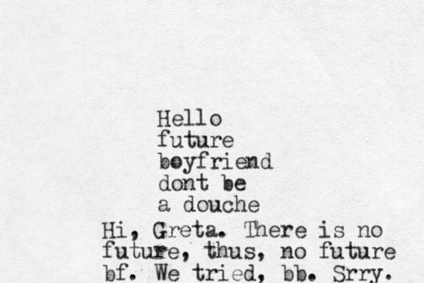 Hello future boyfriend dont be a douche Hi, Greta. There is no future, thus, no future bf. We tried, bb. Srry. 