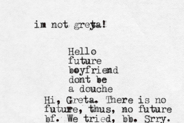 Hello future boyfriend dont be a douche Hi, Greta. There is no future, thus, no future bf. We tried, bb. Srry. im not greya t !