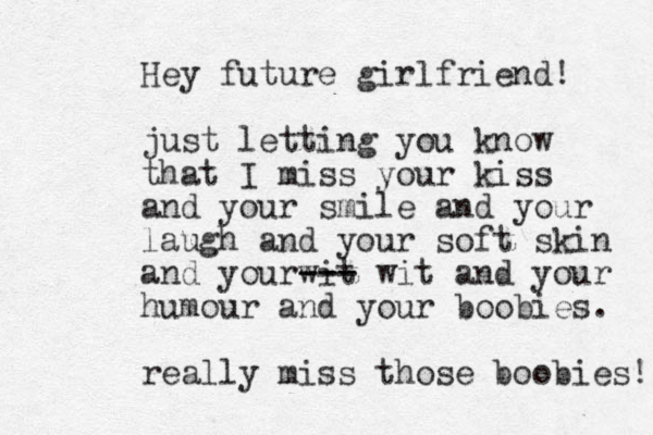 Hey future girlfriend! just letting you know that I miss you r kiss and your smile and your laugh and your soft skin and yourwit --- --- wit and your humour and your boobies. really miss those boobies! 