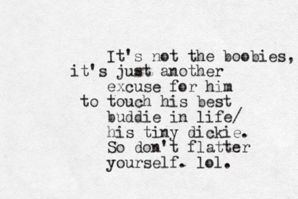 It's not the boobies, it's just another excuse for him to touch his best buddie in life/ his tiny dickie. So don't flatter yourself. lol. 