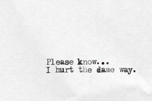 Please know... I hurt the dame way. 