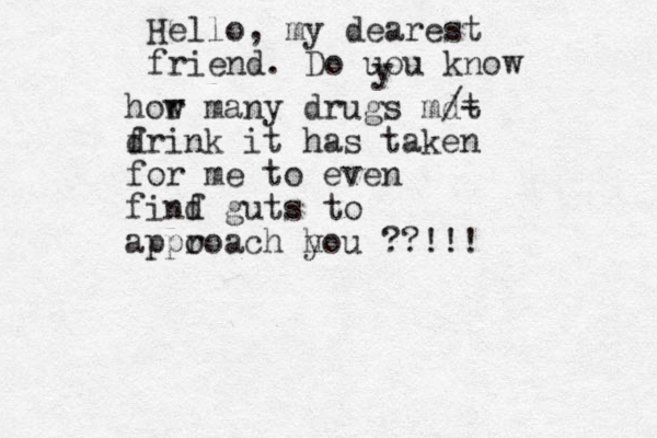 Hello, my dearest friend. Do uou know y hor w many drugs mdt /- f drink it has taken for me to even finf d guts to appo roach h you ??!!!