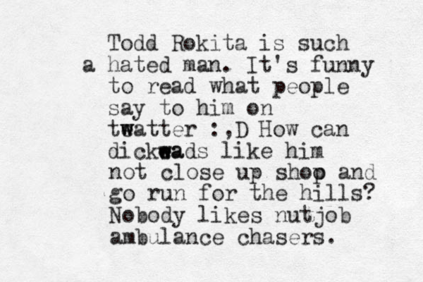 Todd Rokita is such a hated man. It's funny to read what people say to him on te watter w :,D How can dickea e wads like him w not close up shoo p and go run for the hills? Nobody likes nutjob ambulance chasers.