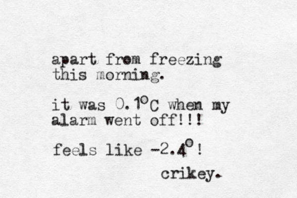 apart from freezing this morning. it was 0.1 C when my alarm went off!!! o feels like -2.4 ! o crikey. 