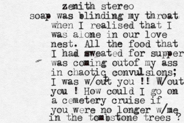 zenith stereo soap was blinding my throat when I realised that I was alone in our love nest. All the food d that I had sweated for supper was coming outof my ass in chaotic convulsions; I was w/out you !! W/out you ! How could I go on a cemetery cruise if you were no longer w/me in the tombstone trees ? t