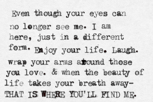 Even though your eyes can no longer see me . I am here, just in a different form . Enjoy your life. Laugh. wrap your arms at r round those you love. & when the beauty of life takes your breath away- THAT IS WHERE YOU'LL FIND ME. 
