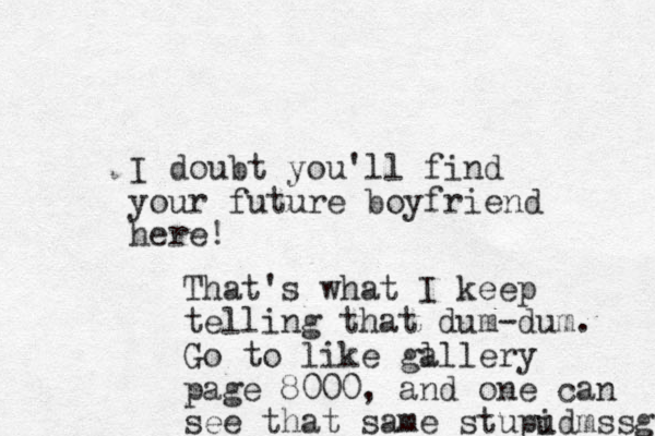 I doubt you'll find your future boyfriend here! That's what I keep telling that dum-dum. Go to like gl allery page 8000, and one can see that same stupud i mssg 