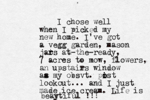I chose well when I picked my new home. I've got a vegg garden, mason jat rs rs at-the-ready, 7 acres to mow, flowers, an upstairs window aa s my obsvt. pist i o o lookout... and I just made ice cream . Life is beaytiful !!! 