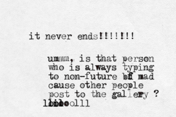 it never ends!!!!!!! ummm, is that person who is always typing to non-future bd f f mad cause other people post to the gallery ? lil o il ll looooolll