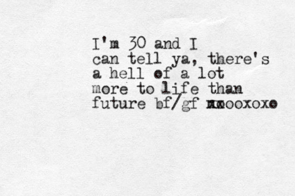 I'm 30 and I can tell ya, there's a hell of a lot more to life than future bf/gf no xxooxoxo 