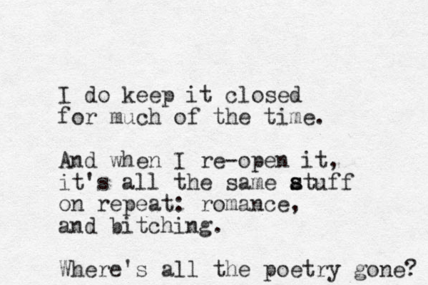 I do keep it closed for much of the time. And when I re-open it, it's all the same atuff on repeat: romance, and bitching. Where's all the poetry gone? s s 