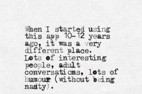 When I started using this app 10-12 years ago, it was a very different place. Lots of interesting people, adult conversations, lots of humour (without being nadty). s