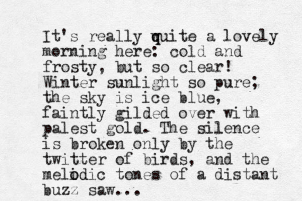 It's really wuite a q q lovely morning here: cold and frosty, but so clear! Winter sunlight so pure; the sky is ice blue, faintly gilded over with palest gold. The silence is broken only by the twitter of birds, and the melidic o od tones of a distant buzz saw...