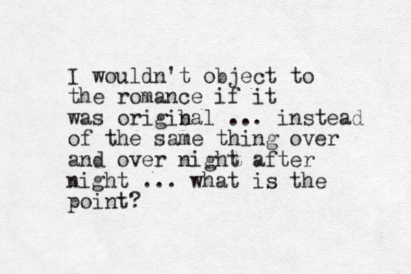 I wouldn't object to the romance if it was origibal n n ... instead of the same thing over and over night after night ... what is the point?