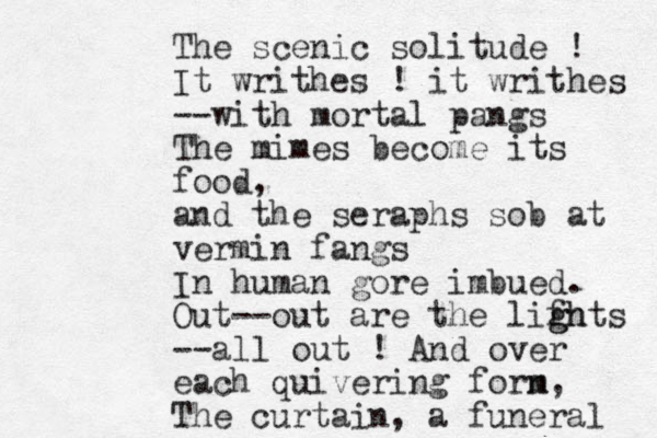 The scenic solitude ! It writhes ! it writhes --with mortal pangs The mimes become its food, and the seraphs sob at vermin fangs In human gore imbued. Out--out are the lifhts g gh --all out ! And over each quivering forn m, The curtain, a funeral 