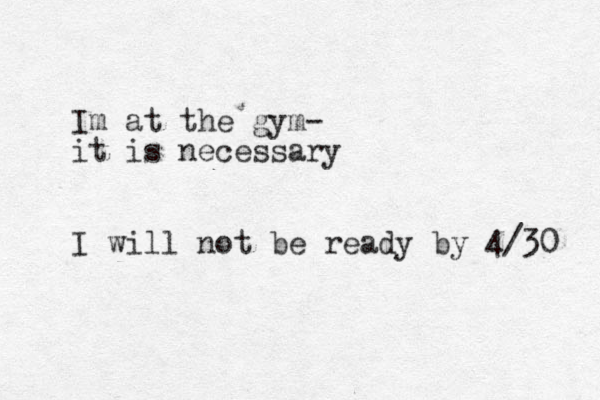 Im at the gym- it is necessary I will not be ready by 4/30 