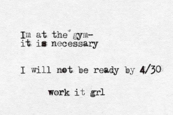 Im at the gym- it is necessary I will not be ready by 4/30 work it grl