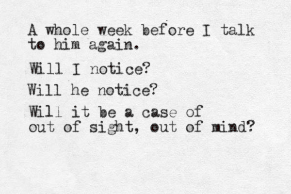 A whole week before I talk to him again. Will I notice? Will he notice? Will it be a case of out of sight, out of mind? 