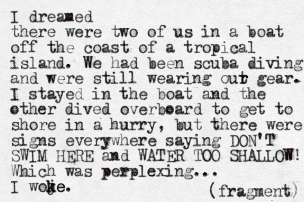 I dreamed there were two of us in a boat of f the coast of a tropical island. We had been scuba diving and were still wearing out r r gear. I stayed in the boat and the other dived overboard to get to shore in a hurry, but there were signs everywhere saying DON'T SWIM HERE and WATER TOO SHALLOW! Which was perplexing... I woje k m ke. (fragment) 