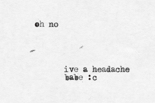 ive a headache babe :c oh no