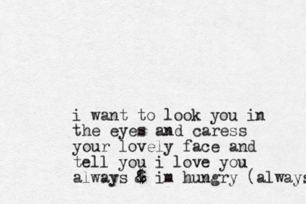 i want to look you in the eyes and caress your lovely face and tell you i love you always $ & & im hungry (always 