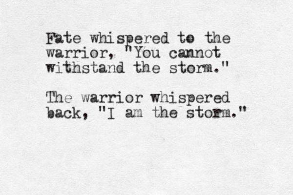Fate whispered to the warrior, "You cannot withstand the storm." The warrior whispered back, "I am the storm." 