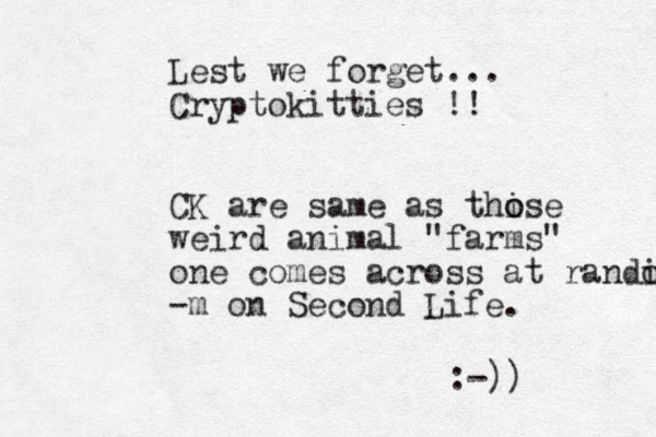 Lest we forget... Cryptokitties !! CK are same as thise o o weird animal "farms" one comes across at randi o -m on Second Life. :-)) 