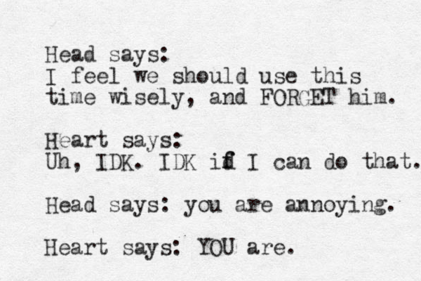 Head says: I feel we should use this time wisely, and FORGET him. Heart says: Uh, IDK. IDK id f f I can do that. Head says: you are annoying. Heart says: YOU are. 