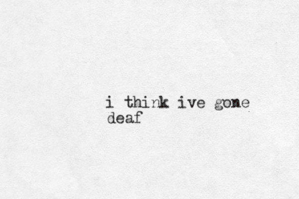 i think ive gone deaf