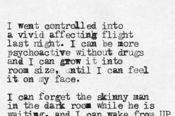 I went controlled into a vivid affectinh g flight last night. I can be more psychoactive without drugs and I can grow it into room size, until I can feel it on my face. I can forget the skinny man in the dark room while he is waiting, and I can wake from UP 