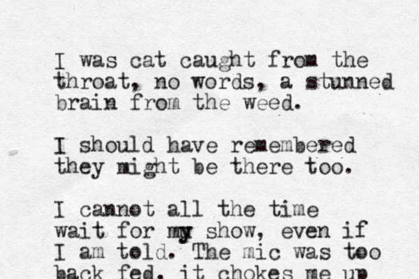 I was cat caught from the throat, no words, a stunned brain from the weed. I should have remembered they might be there too. I cannot all the time wait for mu y y show, even if I am told. The mic was too back fed, it chokes me up 