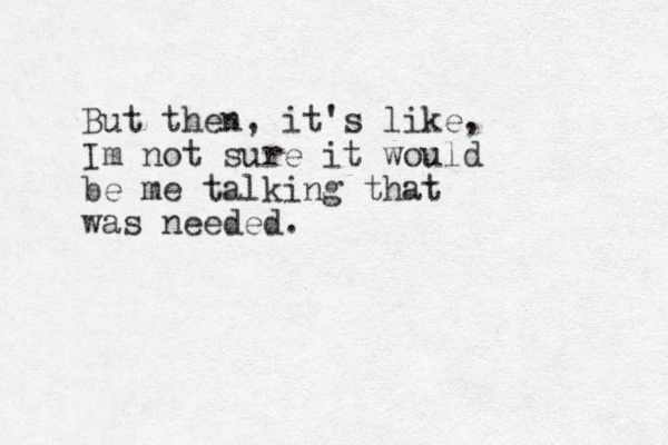 But then, it's like, Im not sure it would be me talking that was needed.