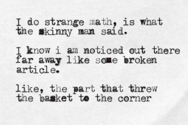 I do strange math, is what the skinny man said. I know i am noticed out there far away like some broken article. like, the part that threw the basket to the corner 