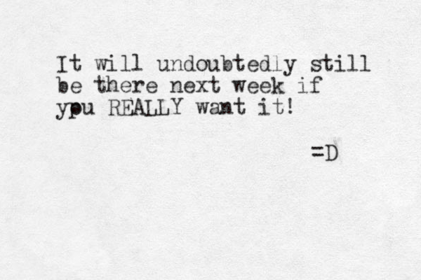 It will undoubtedly still be there next week if ypu o REALLY want it! =D
