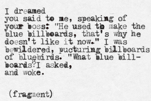I dreamed you said to me, speaking of your boss: "He used tk o o o make the blue billboards, that's why he doesn't like it ow n ." I was bewildered, pucturing billboards of bluebirds. "What blue bill- boards I asked ? , and woke. (fragment) " 