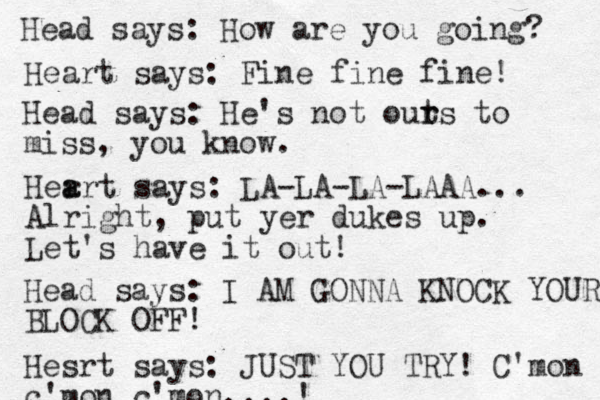 Head says: How are you going? Heart says: Fine fine fine! Head says: He's not out r rs to miss, you know. Her a art says: LA-LA-LA-LAAA... Alright, put yer dukes up. Let's have it out! Head says: I AM GONNA KNOCK YOUR BLOCK OFF! Hesrt says: JUST YOU TRY! C'mon c'mo n c'mon....! 