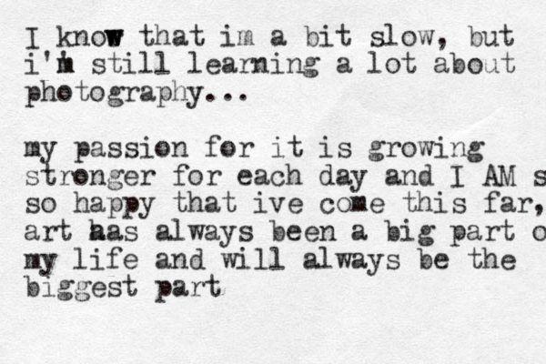 I knor w w w that im a bit slow , but i'' m m still learning a lot about photography ... my passion for it is growing stronger for each day and I AM s so happy that ive come this far, art a has always been a big part of my life and will always be the biggest part 