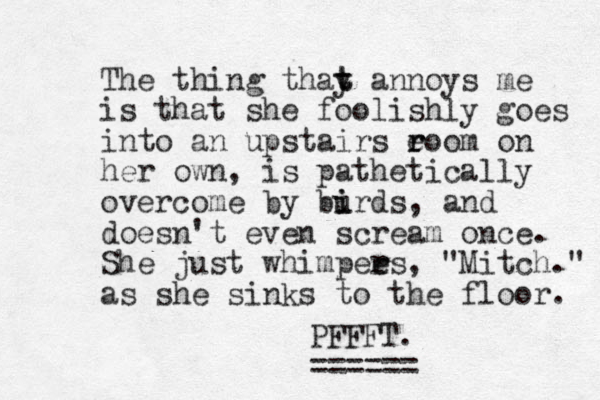 The thing thay t t annoys me is that she foolishly goes into an upstairs eoom r r on her own, is pathetically overcome by burds i i , and doesn't even scream once. She just whimpees r r , "Mitch." as she sinks to the floor. PFFFT. == ====