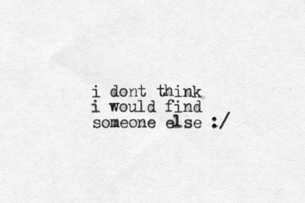 i dont think i would find someone else :/