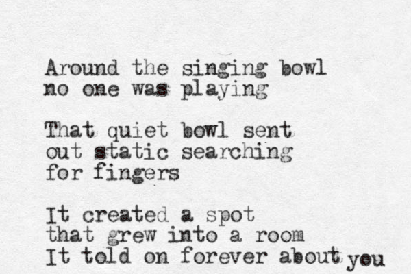 Around the singing bowl no one was playing That quiet bowl sent out static searching for fingers It created a spot that grew into a room It told on forever about you 