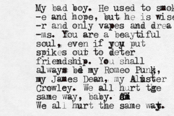 My bad boy. He used to smoke -e and hope, but he is wiser no -r and only vapes and drea -ms. You are a beaytiful soul, even if yoy u put spikes our t to deter friendship. You shall always bd e my Romeo Punj k k, my James Dean, my Alus ister Crowley. We all hurt tge h same way, baby. Ae m W cx CX We all hurt the same wat. y 
