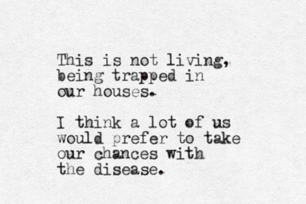 This is not living, being trapped in our houses. I think a lot of us would prefer to take our chances with the disease. 