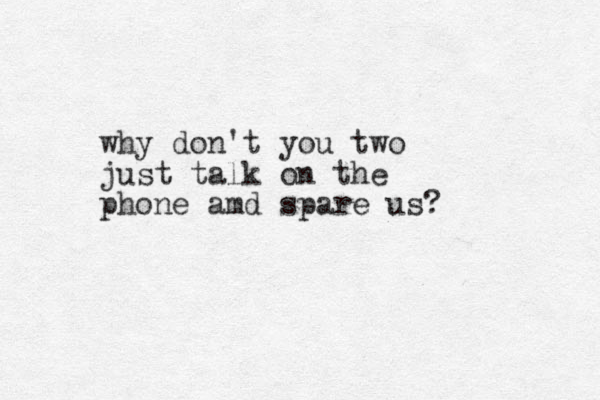why don't you two just talk on the phone amd spare us? 
