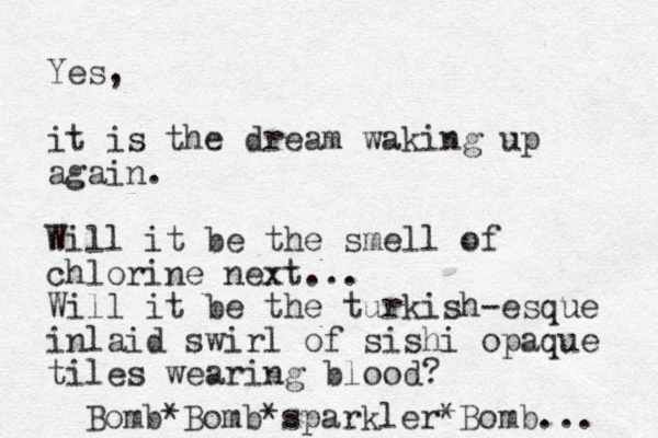 Yes, it is the dream waking up again. Will it be the smell of chlorine next... Will it be the turkish -esque inlaid swirl of sishi opaque tiles wearing blood? Bomb*Bomb*sparkler*Bomb... 