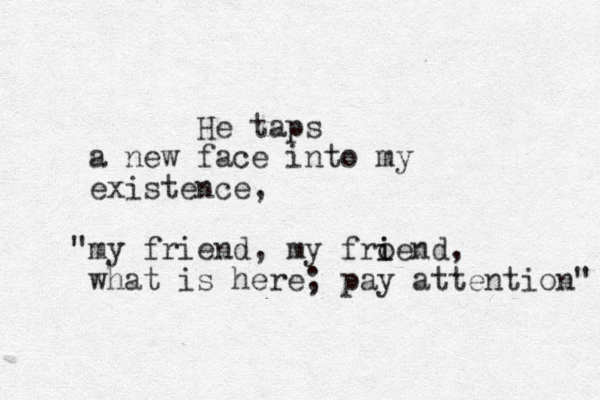 He taps a new face into my existence, my " friend, my fro i iend, what is here; pay attention" 