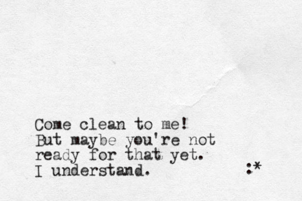 Come clean to me! But maybe you're not ready for that yet. I understand. :* 