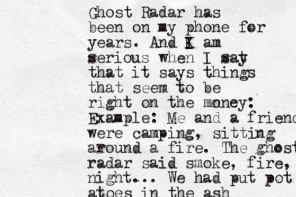Ghost Radar has been on my phone for years. And K I I am serious when I sat y that it says things that seem to be right on the mn oney: Example: Me and a friend were camping, sitting around a fire. The ghost radar said smoke, fire, night... We had put pot atoes in the ash 