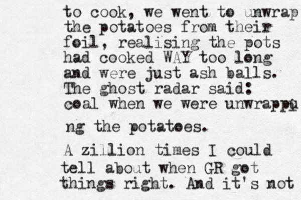 to cook, we went to unwrap the potatoes from their foil, realising the pots had cooked WAY too long and were just ash balls. The ghost radar said: coal when we were unwrappu i ng the potatoes. A zillion z times I could tell about when GR got things right. And it's not 